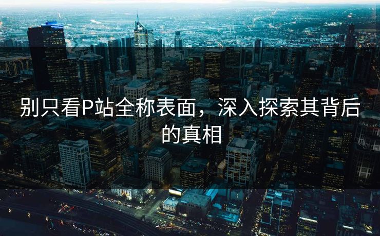 别只看P站全称表面，深入探索其背后的真相-第1张图片-p站网页版视频站 | p站镜像资源页