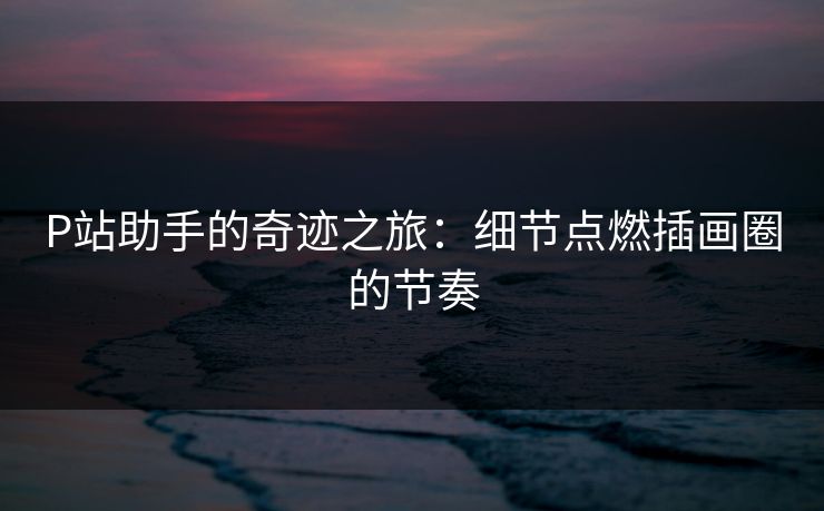 P站助手的奇迹之旅：细节点燃插画圈的节奏-第1张图片-p站网页版视频站 | p站镜像资源页
