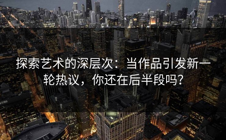 探索艺术的深层次：当作品引发新一轮热议，你还在后半段吗？-第1张图片-p站网页版视频站 | p站镜像资源页