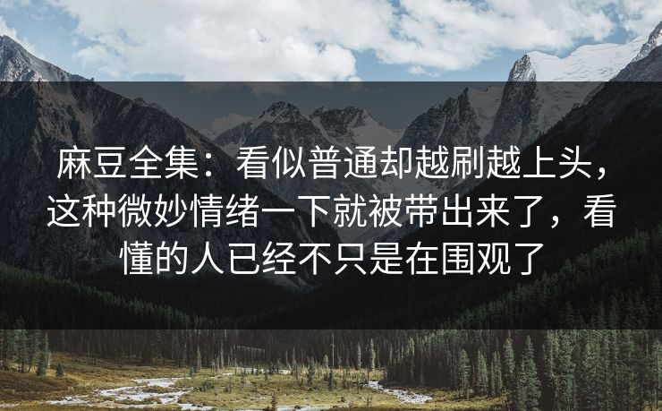 麻豆全集：看似普通却越刷越上头，这种微妙情绪一下就被带出来了，看懂的人已经不只是在围观了-第1张图片-p站网页版视频站 | p站镜像资源页