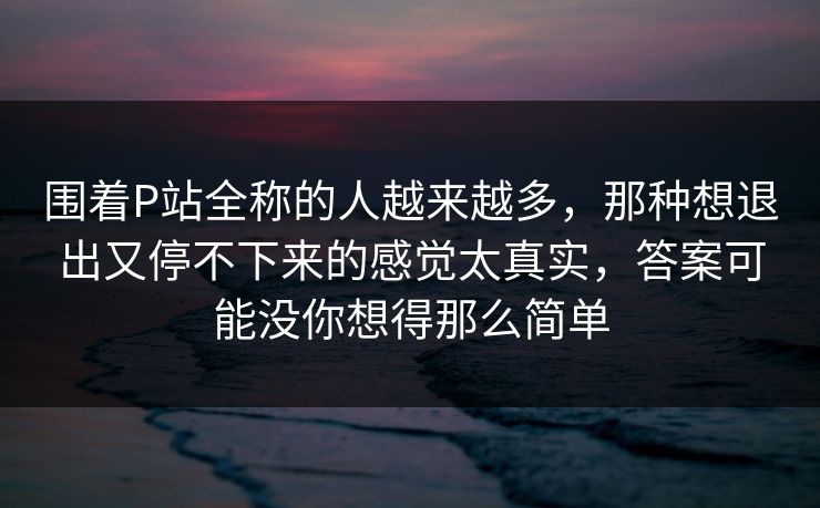 围着P站全称的人越来越多，那种想退出又停不下来的感觉太真实，答案可能没你想得那么简单-第1张图片-p站网页版视频站 | p站镜像资源页