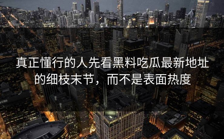 真正懂行的人先看黑料吃瓜最新地址的细枝末节，而不是表面热度-第1张图片-p站网页版视频站 | p站镜像资源页