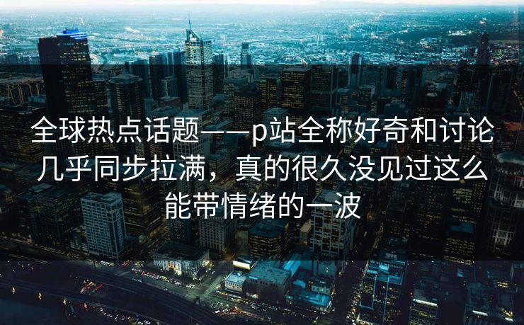 全球热点话题——p站全称好奇和讨论几乎同步拉满，真的很久没见过这么能带情绪的一波-第1张图片-p站网页版视频站 | p站镜像资源页