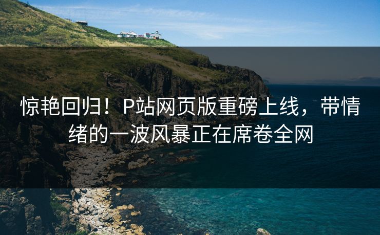 惊艳回归！P站网页版重磅上线，带情绪的一波风暴正在席卷全网-第1张图片-p站网页版视频站 | p站镜像资源页