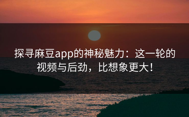 探寻麻豆app的神秘魅力：这一轮的视频与后劲，比想象更大！-第1张图片-p站网页版视频站 | p站镜像资源页