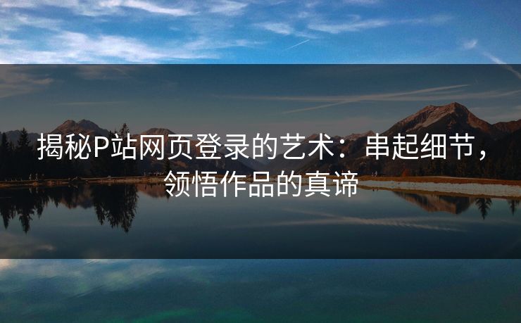 揭秘P站网页登录的艺术：串起细节，领悟作品的真谛-第1张图片-p站网页版视频站 | p站镜像资源页