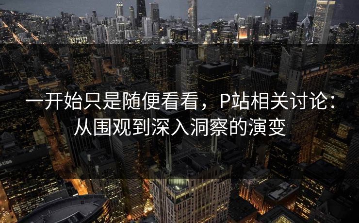 一开始只是随便看看，P站相关讨论：从围观到深入洞察的演变-第1张图片-p站网页版视频站 | p站镜像资源页