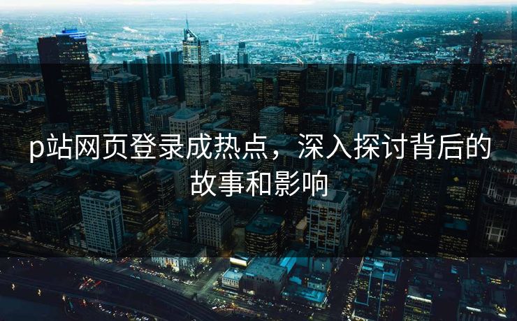 p站网页登录成热点，深入探讨背后的故事和影响-第1张图片-p站网页版视频站 | p站镜像资源页