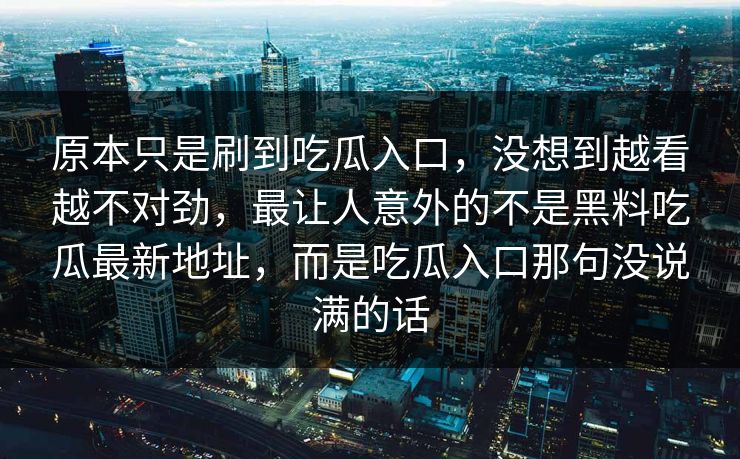 原本只是刷到吃瓜入口，没想到越看越不对劲，最让人意外的不是黑料吃瓜最新地址，而是吃瓜入口那句没说满的话-第1张图片-p站网页版视频站 | p站镜像资源页