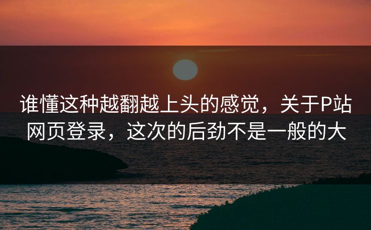 谁懂这种越翻越上头的感觉，关于P站网页登录，这次的后劲不是一般的大-第1张图片-p站网页版视频站 | p站镜像资源页