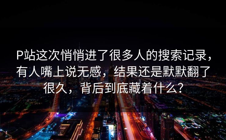 P站这次悄悄进了很多人的搜索记录，有人嘴上说无感，结果还是默默翻了很久，背后到底藏着什么？-第1张图片-p站网页版视频站 | p站镜像资源页