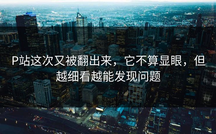 P站这次又被翻出来，它不算显眼，但越细看越能发现问题-第1张图片-p站网页版视频站 | p站镜像资源页