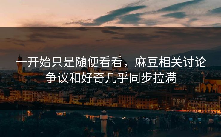 一开始只是随便看看，麻豆相关讨论争议和好奇几乎同步拉满-第1张图片-p站网页版视频站 | p站镜像资源页