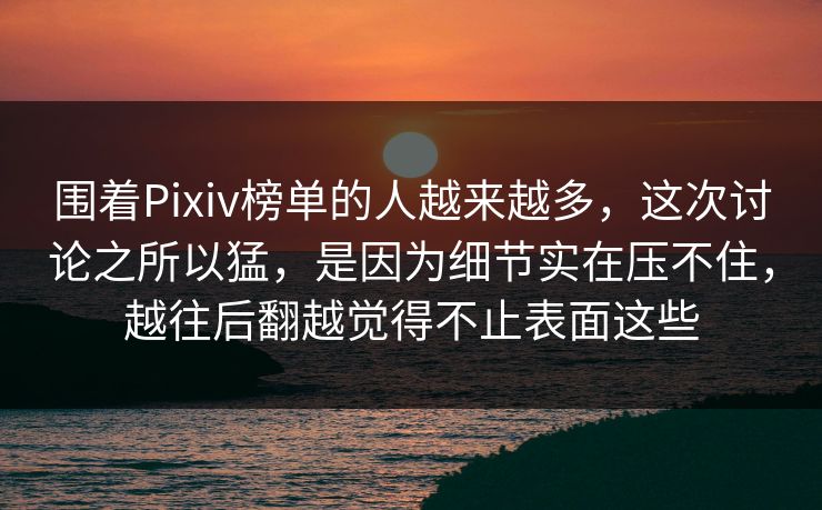 围着Pixiv榜单的人越来越多，这次讨论之所以猛，是因为细节实在压不住，越往后翻越觉得不止表面这些-第1张图片-p站网页版视频站 | p站镜像资源页
