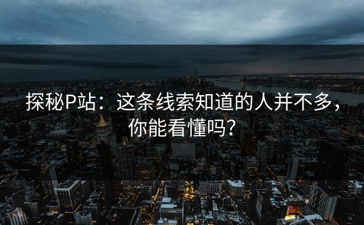 探秘P站：这条线索知道的人并不多，你能看懂吗？-第1张图片-p站网页版视频站 | p站镜像资源页