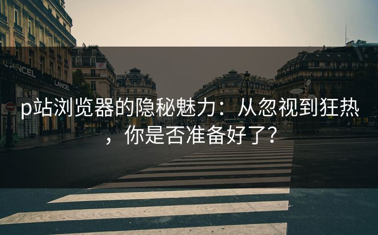 p站浏览器的隐秘魅力：从忽视到狂热，你是否准备好了？-第1张图片-p站网页版视频站 | p站镜像资源页