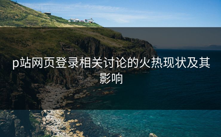 p站网页登录相关讨论的火热现状及其影响-第1张图片-p站网页版视频站 | p站镜像资源页