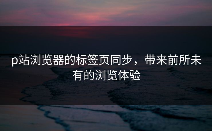 p站浏览器的标签页同步，带来前所未有的浏览体验-第1张图片-p站网页版视频站 | p站镜像资源页