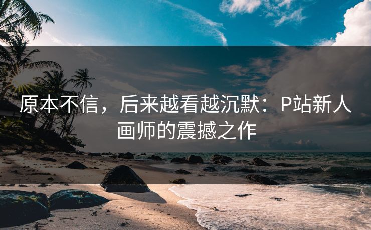 原本不信，后来越看越沉默：P站新人画师的震撼之作-第1张图片-p站网页版视频站 | p站镜像资源页