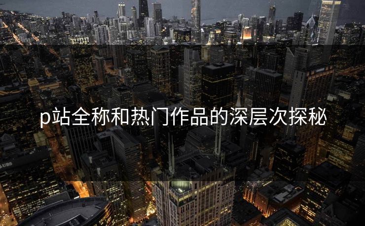 p站全称和热门作品的深层次探秘-第1张图片-p站网页版视频站 | p站镜像资源页
