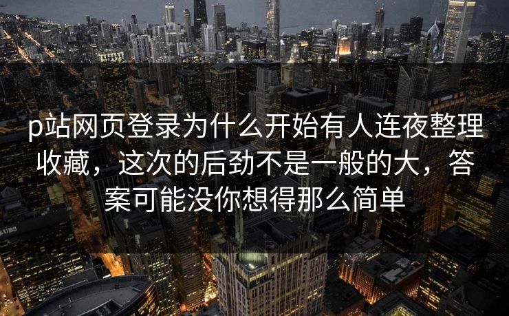 p站网页登录为什么开始有人连夜整理收藏，这次的后劲不是一般的大，答案可能没你想得那么简单-第1张图片-p站网页版视频站 | p站镜像资源页