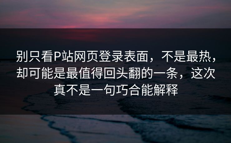 别只看P站网页登录表面，不是最热，却可能是最值得回头翻的一条，这次真不是一句巧合能解释-第1张图片-p站网页版视频站 | p站镜像资源页