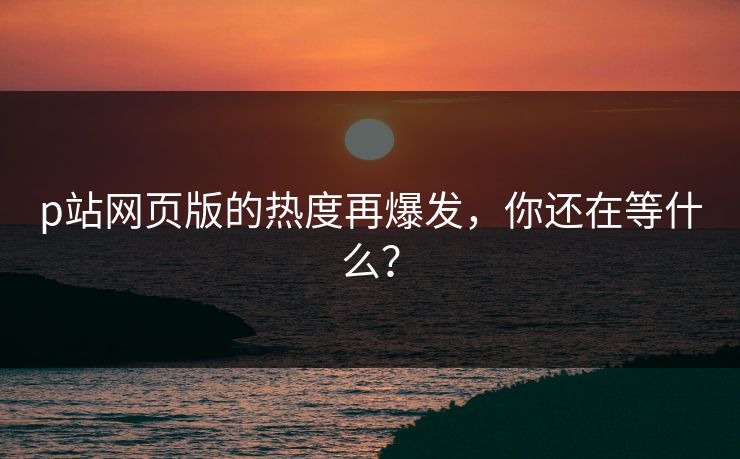 p站网页版的热度再爆发，你还在等什么？-第1张图片-p站网页版视频站 | p站镜像资源页