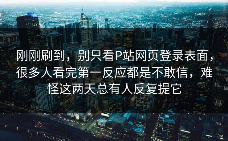 刚刚刷到，别只看P站网页登录表面，很多人看完第一反应都是不敢信，难怪这两天总有人反复提它-第1张图片-p站网页版视频站 | p站镜像资源页