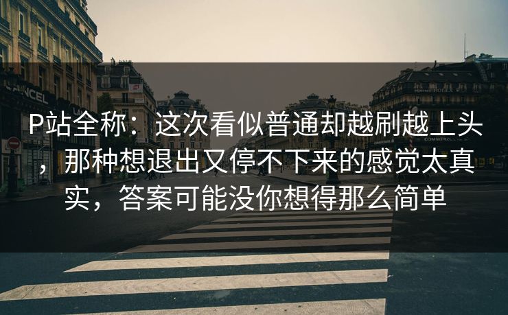P站全称：这次看似普通却越刷越上头，那种想退出又停不下来的感觉太真实，答案可能没你想得那么简单-第1张图片-p站网页版视频站 | p站镜像资源页