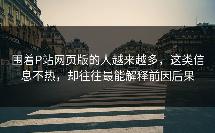 围着P站网页版的人越来越多，这类信息不热，却往往最能解释前因后果-第1张图片-p站网页版视频站 | p站镜像资源页