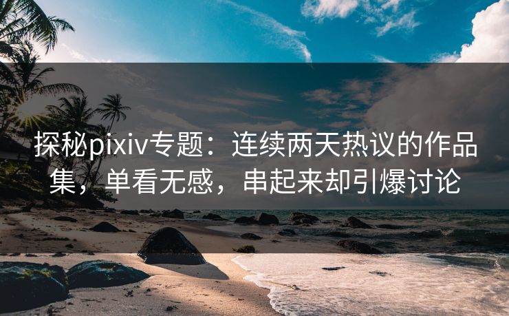 探秘pixiv专题：连续两天热议的作品集，单看无感，串起来却引爆讨论-第1张图片-p站网页版视频站 | p站镜像资源页