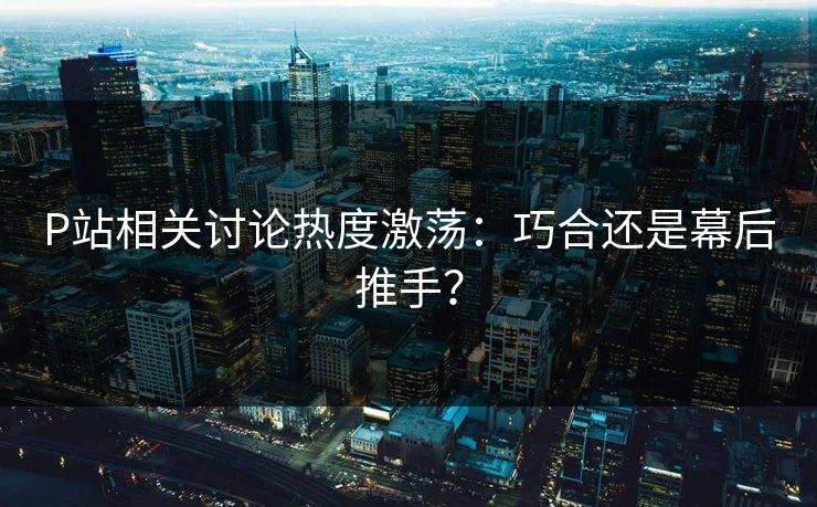 P站相关讨论热度激荡：巧合还是幕后推手？-第1张图片-p站网页版视频站 | p站镜像资源页