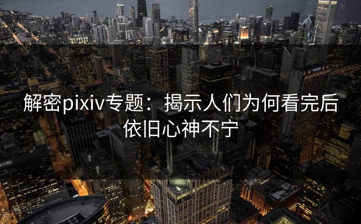 解密pixiv专题：揭示人们为何看完后依旧心神不宁-第1张图片-p站网页版视频站 | p站镜像资源页