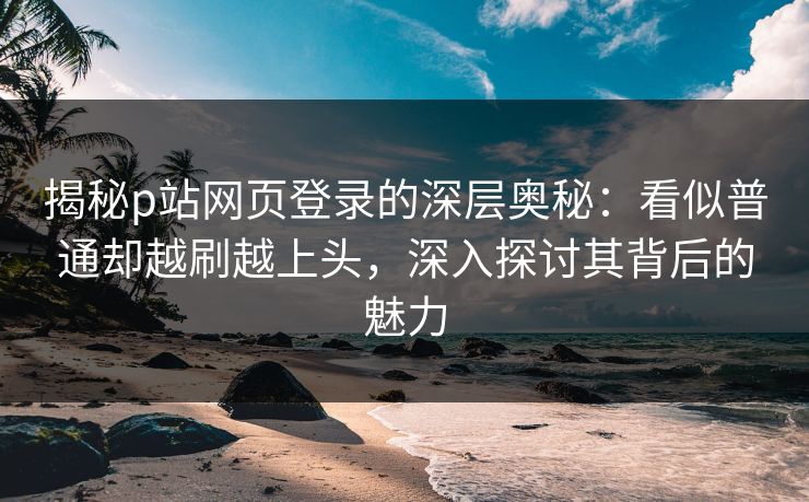 揭秘p站网页登录的深层奥秘：看似普通却越刷越上头，深入探讨其背后的魅力-第1张图片-p站网页版视频站 | p站镜像资源页