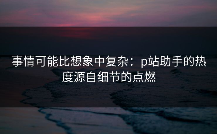 事情可能比想象中复杂：p站助手的热度源自细节的点燃-第1张图片-p站网页版视频站 | p站镜像资源页