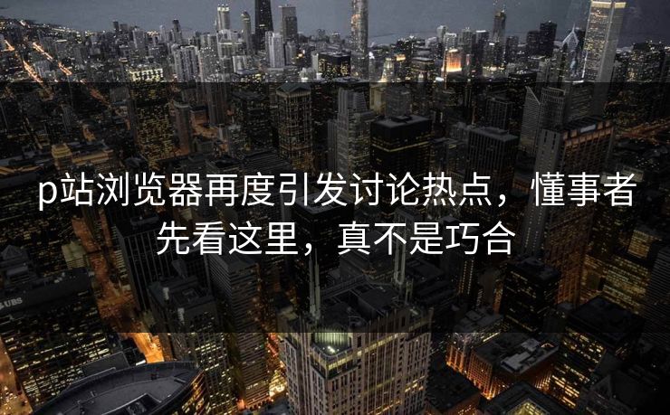 p站浏览器再度引发讨论热点，懂事者先看这里，真不是巧合-第1张图片-p站网页版视频站 | p站镜像资源页