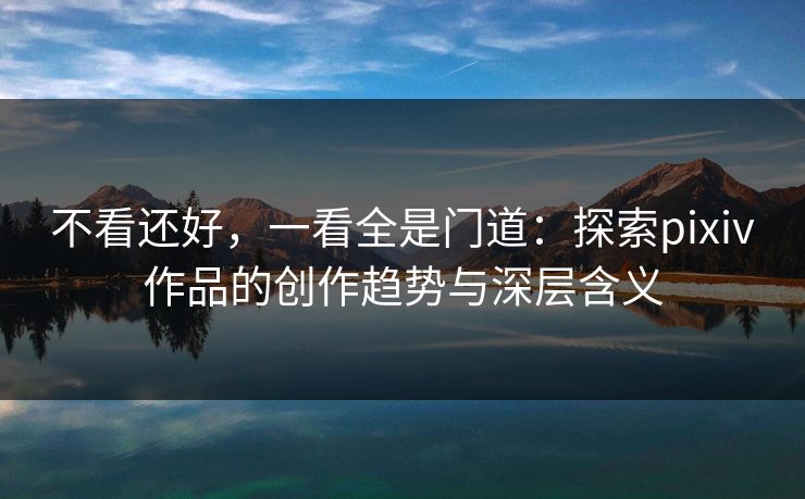 不看还好，一看全是门道：探索pixiv作品的创作趋势与深层含义-第1张图片-p站网页版视频站 | p站镜像资源页