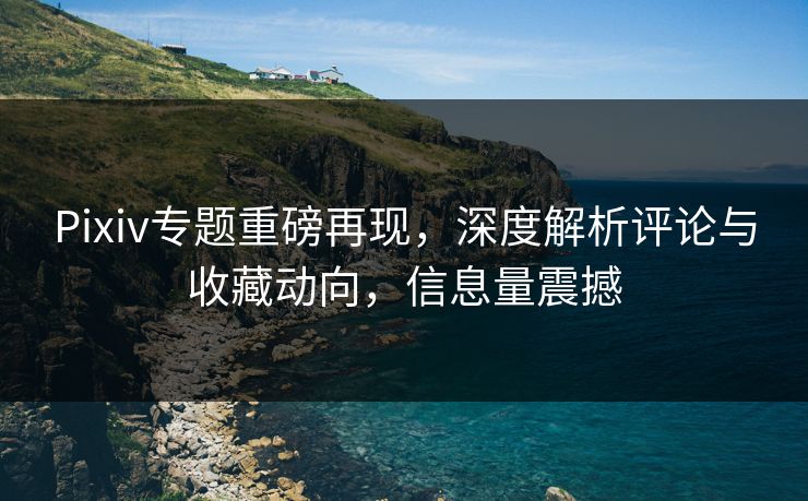 Pixiv专题重磅再现，深度解析评论与收藏动向，信息量震撼-第1张图片-p站网页版视频站 | p站镜像资源页