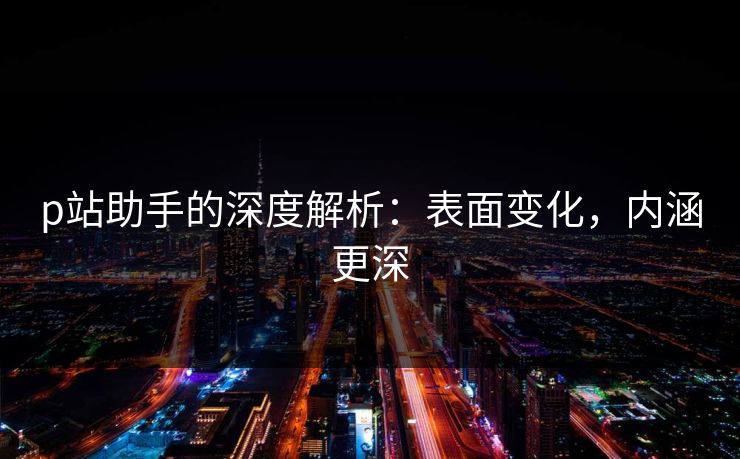 p站助手的深度解析：表面变化，内涵更深-第1张图片-p站网页版视频站 | p站镜像资源页