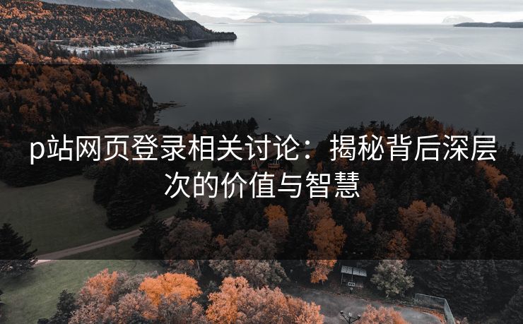 p站网页登录相关讨论：揭秘背后深层次的价值与智慧-第1张图片-p站网页版视频站 | p站镜像资源页