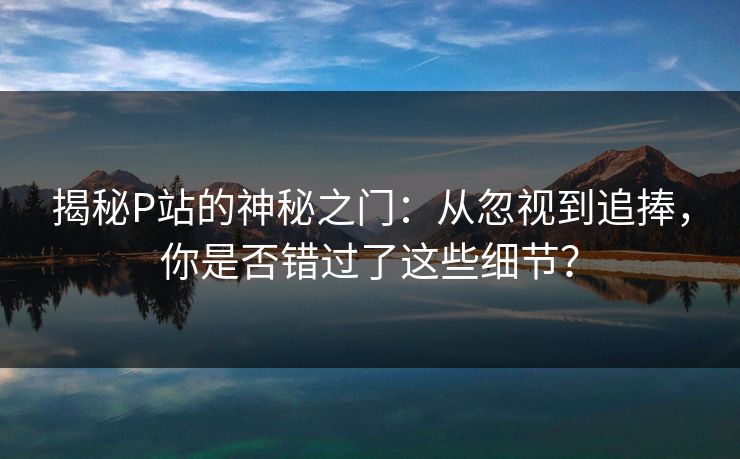 揭秘P站的神秘之门：从忽视到追捧，你是否错过了这些细节？-第1张图片-p站网页版视频站 | p站镜像资源页