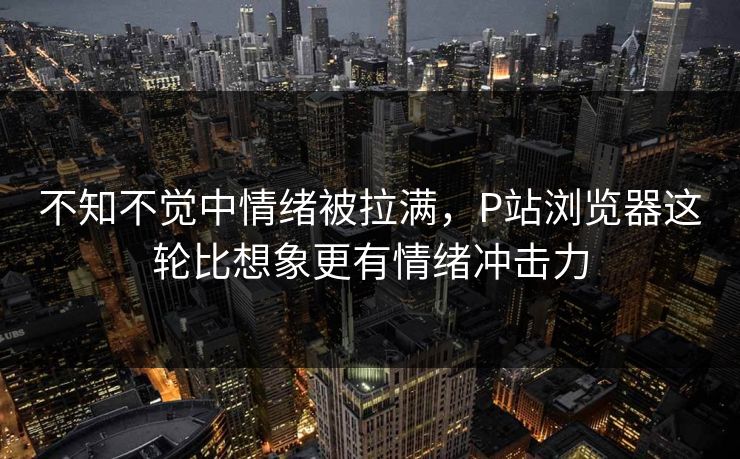 不知不觉中情绪被拉满，P站浏览器这轮比想象更有情绪冲击力-第1张图片-p站网页版视频站 | p站镜像资源页