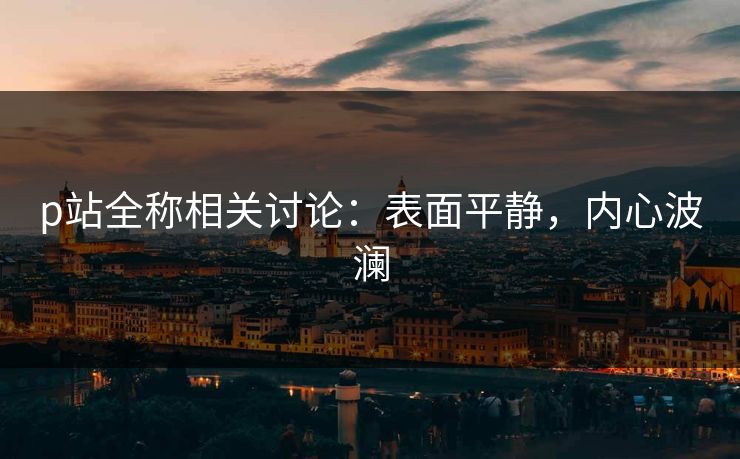 p站全称相关讨论：表面平静，内心波澜-第1张图片-p站网页版视频站 | p站镜像资源页