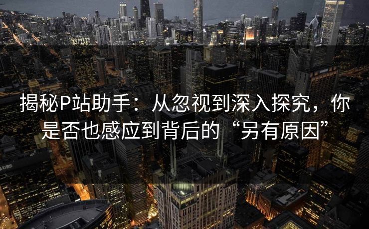 揭秘P站助手：从忽视到深入探究，你是否也感应到背后的“另有原因”