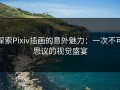 探索Pixiv插画的意外魅力：一次不可思议的视觉盛宴