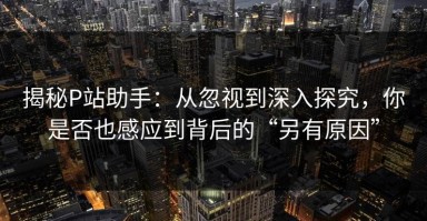 揭秘P站助手：从忽视到深入探究，你是否也感应到背后的“另有原因”