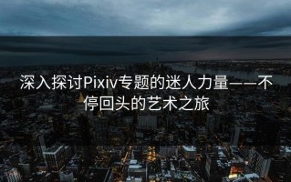 深入探讨Pixiv专题的迷人力量——不停回头的艺术之旅