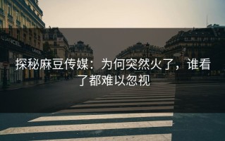 探秘麻豆传媒：为何突然火了，谁看了都难以忽视