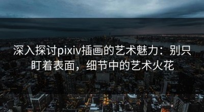 深入探讨pixiv插画的艺术魅力：别只盯着表面，细节中的艺术火花