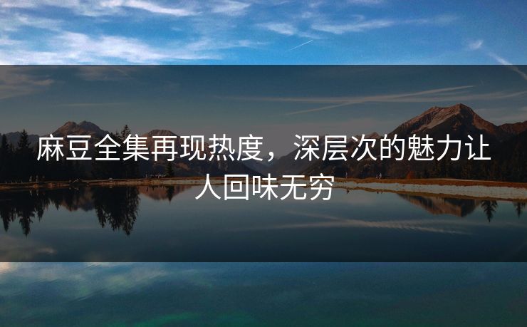麻豆全集再现热度，深层次的魅力让人回味无穷-第1张图片-p站网页版视频站 | p站镜像资源页